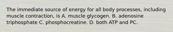 The immediate source of energy for all body processes, including muscle contraction, is A. muscle glycogen. B. adenosine triphosphate C. phosphocreatine. D. both ATP and PC.