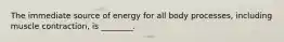 The immediate source of energy for all body processes, including muscle contraction, is ________.