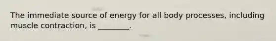 The immediate source of energy for all body processes, including muscle contraction, is ________.