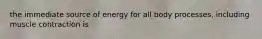 the immediate source of energy for all body processes, including muscle contraction is