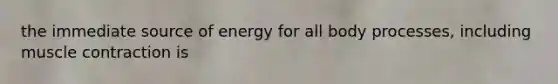 the immediate source of energy for all body processes, including muscle contraction is