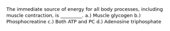 The immediate source of energy for all body processes, including muscle contraction, is _________. a.) Muscle glycogen b.) Phosphocreatine c.) Both ATP and PC d.) Adenosine triphosphate