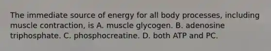 The immediate source of energy for all body processes, including muscle contraction, is A. muscle glycogen. B. adenosine triphosphate. C. phosphocreatine. D. both ATP and PC.