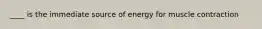 ____ is the immediate source of energy for muscle contraction