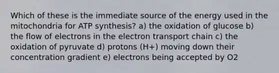 Which of these is the immediate source of the energy used in the mitochondria for ATP synthesis? a) the oxidation of glucose b) the flow of electrons in the electron transport chain c) the oxidation of pyruvate d) protons (H+) moving down their concentration gradient e) electrons being accepted by O2