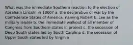 What was the immediate Southern reaction to the election of Abraham Lincoln in 1860? a. the declaration of war by the Confederate States of America, naming Robert E. Lee as the military leader b. the immediate walkout of all member of Congress from Southern states in protest c. the secession of Deep South states led by South Carolina d. the secession of Upper South states led by Virginia