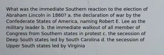 What was the immediate Southern reaction to the election of Abraham Lincoln in 1860? a. the declaration of war by the Confederate States of America, naming Robert E. Lee as the military leader b. the immediate walkout of all member of Congress from Southern states in protest c. the secession of Deep South states led by South Carolina d. the secession of Upper South states led by Virginia