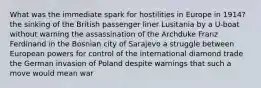 What was the immediate spark for hostilities in Europe in 1914? the sinking of the British passenger liner Lusitania by a U-boat without warning the assassination of the Archduke Franz Ferdinand in the Bosnian city of Sarajevo a struggle between European powers for control of the international diamond trade the German invasion of Poland despite warnings that such a move would mean war