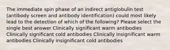 The immediate spin phase of an indirect antiglobulin test (antibody screen and antibody identification) could most likely lead to the detection of which of the following? Please select the single best answer Clinically significant warm antibodies Clinically significant cold antibodies Clinically insignificant warm antibodies Clinically insignificant cold antibodies