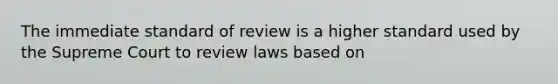 The immediate standard of review is a higher standard used by the Supreme Court to review laws based on