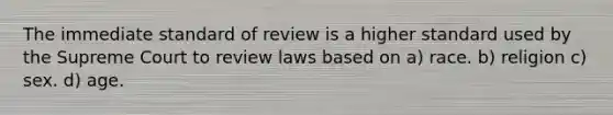 The immediate standard of review is a higher standard used by the Supreme Court to review laws based on a) race. b) religion c) sex. d) age.