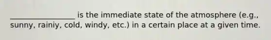 _________________ is the immediate state of the atmosphere (e.g., sunny, rainiy, cold, windy, etc.) in a certain place at a given time.