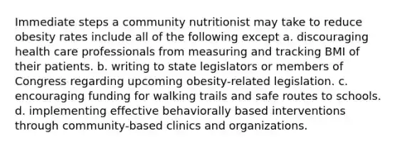 Immediate steps a community nutritionist may take to reduce obesity rates include all of the following except a. discouraging health care professionals from measuring and tracking BMI of their patients. b. writing to state legislators or members of Congress regarding upcoming obesity-related legislation. c. encouraging funding for walking trails and safe routes to schools. d. implementing effective behaviorally based interventions through community-based clinics and organizations.