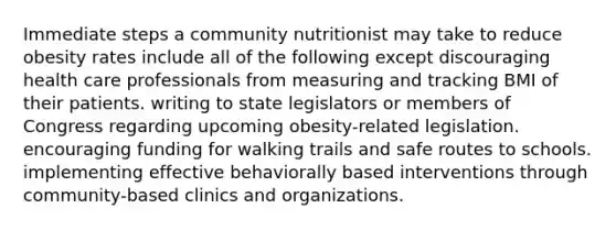 Immediate steps a community nutritionist may take to reduce obesity rates include all of the following except discouraging health care professionals from measuring and tracking BMI of their patients. writing to state legislators or members of Congress regarding upcoming obesity-related legislation. encouraging funding for walking trails and safe routes to schools. implementing effective behaviorally based interventions through community-based clinics and organizations.