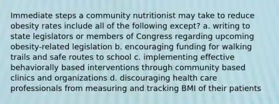 Immediate steps a community nutritionist may take to reduce obesity rates include all of the following except? a. writing to state legislators or members of Congress regarding upcoming obesity-related legislation b. encouraging funding for walking trails and safe routes to school c. implementing effective behaviorally based interventions through community based clinics and organizations d. discouraging health care professionals from measuring and tracking BMI of their patients