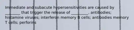 Immediate and subacute hypersensitivities are caused by ________ that trigger the release of _________. antibodies; histamine viruses; interferon memory B cells; antibodies memory T cells; perforins