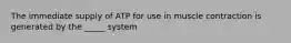 The immediate supply of ATP for use in muscle contraction is generated by the _____ system