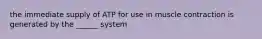 the immediate supply of ATP for use in muscle contraction is generated by the ______ system