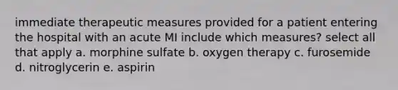 immediate therapeutic measures provided for a patient entering the hospital with an acute MI include which measures? select all that apply a. morphine sulfate b. oxygen therapy c. furosemide d. nitroglycerin e. aspirin