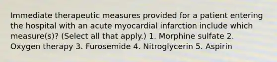 Immediate therapeutic measures provided for a patient entering the hospital with an acute myocardial infarction include which measure(s)? (Select all that apply.) 1. Morphine sulfate 2. Oxygen therapy 3. Furosemide 4. Nitroglycerin 5. Aspirin