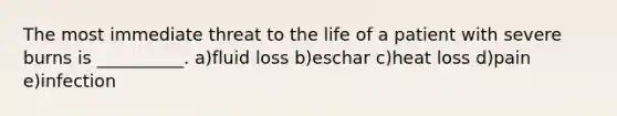 The most immediate threat to the life of a patient with severe burns is __________. a)fluid loss b)eschar c)heat loss d)pain e)infection