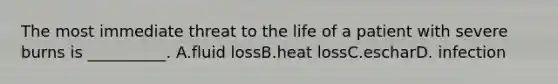 The most immediate threat to the life of a patient with severe burns is __________. A.fluid lossB.heat lossC.escharD. infection