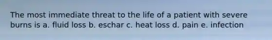 The most immediate threat to the life of a patient with severe burns is a. fluid loss b. eschar c. heat loss d. pain e. infection