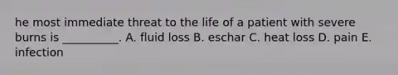 he most immediate threat to the life of a patient with severe burns is __________. A. fluid loss B. eschar C. heat loss D. pain E. infection