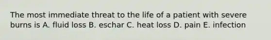 The most immediate threat to the life of a patient with severe burns is A. fluid loss B. eschar C. heat loss D. pain E. infection