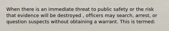 When there is an immediate threat to public safety or the risk that evidence will be destroyed , officers may search, arrest, or question suspects without obtaining a warrant. This is termed: