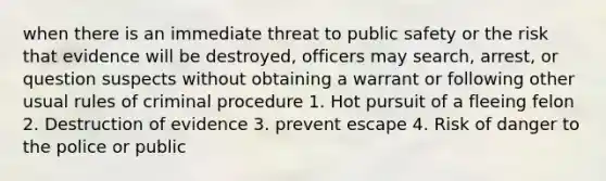 when there is an immediate threat to public safety or the risk that evidence will be destroyed, officers may search, arrest, or question suspects without obtaining a warrant or following other usual rules of criminal procedure 1. Hot pursuit of a fleeing felon 2. Destruction of evidence 3. prevent escape 4. Risk of danger to the police or public