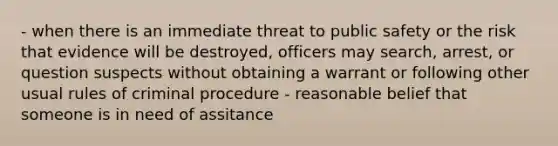 - when there is an immediate threat to public safety or the risk that evidence will be destroyed, officers may search, arrest, or question suspects without obtaining a warrant or following other usual rules of criminal procedure - reasonable belief that someone is in need of assitance