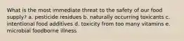 What is the most immediate threat to the safety of our food supply? a. pesticide residues b. naturally occurring toxicants c. intentional food additives d. toxicity from too many vitamins e. microbial foodborne illness