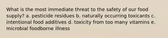 What is the most immediate threat to the safety of our food supply? a. pesticide residues b. naturally occurring toxicants c. intentional food additives d. toxicity from too many vitamins e. microbial foodborne illness