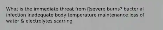 What is the immediate threat from severe burns? bacterial infection inadequate body temperature maintenance loss of water & electrolytes scarring