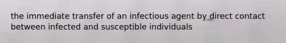 the immediate transfer of an infectious agent by direct contact between infected and susceptible individuals