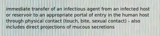 immediate transfer of an infectious agent from an infected host or reservoir to an appropriate portal of entry in the human host through physical contact (touch, bite, sexual contact) - also includes direct projections of mucous secretions