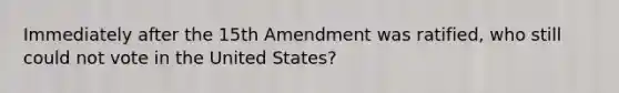 Immediately after the 15th Amendment was ratified, who still could not vote in the United States?