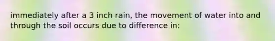 immediately after a 3 inch rain, the movement of water into and through the soil occurs due to difference in: