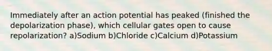 Immediately after an action potential has peaked (finished the depolarization phase), which cellular gates open to cause repolarization? a)Sodium b)Chloride c)Calcium d)Potassium