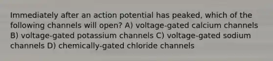 Immediately after an action potential has peaked, which of the following channels will open? A) voltage-gated calcium channels B) voltage-gated potassium channels C) voltage-gated sodium channels D) chemically-gated chloride channels