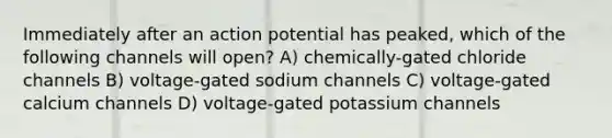 Immediately after an action potential has peaked, which of the following channels will open? A) chemically-gated chloride channels B) voltage-gated sodium channels C) voltage-gated calcium channels D) voltage-gated potassium channels