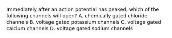 Immediately after an action potential has peaked, which of the following channels will open? A. chemically gated chloride channels B. voltage gated potassium channels C. voltage gated calcium channels D. voltage gated sodium channels