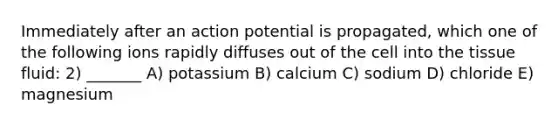 Immediately after an action potential is propagated, which one of the following ions rapidly diffuses out of the cell into the tissue fluid: 2) _______ A) potassium B) calcium C) sodium D) chloride E) magnesium