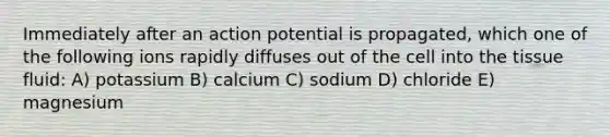 Immediately after an action potential is propagated, which one of the following ions rapidly diffuses out of the cell into the tissue fluid: A) potassium B) calcium C) sodium D) chloride E) magnesium