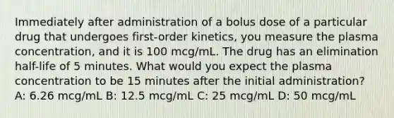 Immediately after administration of a bolus dose of a particular drug that undergoes first-order kinetics, you measure the plasma concentration, and it is 100 mcg/mL. The drug has an elimination half-life of 5 minutes. What would you expect the plasma concentration to be 15 minutes after the initial administration? A: 6.26 mcg/mL B: 12.5 mcg/mL C: 25 mcg/mL D: 50 mcg/mL