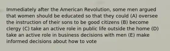 Immediately after the American Revolution, some men argued that women should be educated so that they could (A) oversee the instruction of their sons to be good citizens (B) become clergy (C) take an active role in public life outside the home (D) take an active role in business decisions with men (E) make informed decisions about how to vote