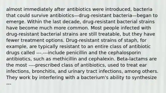 almost immediately after antibiotics were introduced, bacteria that could survive antibiotics—drug-resistant bacteria—began to emerge. Within the last decade, drug-resistant bacterial strains have become much more common. Most people infected with drug-resistant bacterial strains are still treatable, but they have fewer treatment options. Drug-resistant strains of staph, for example, are typically resistant to an entire class of antibiotic drugs called ---.---include penicillin and the cephalosporin antibiotics, such as methicillin and cephalexin. Beta-lactams are the most ----prescribed class of antibiotics, used to treat ear infections, bronchitis, and urinary tract infections, among others. They work by interfering with a bacterium's ability to synthesize ---