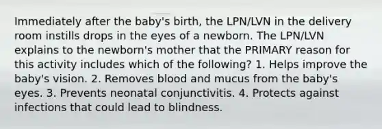 Immediately after the baby's birth, the LPN/LVN in the delivery room instills drops in the eyes of a newborn. The LPN/LVN explains to the newborn's mother that the PRIMARY reason for this activity includes which of the following? 1. Helps improve the baby's vision. 2. Removes blood and mucus from the baby's eyes. 3. Prevents neonatal conjunctivitis. 4. Protects against infections that could lead to blindness.