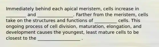 Immediately behind each apical meristem, cells increase in _________ and ________________. Farther from the meristem, cells take on the structures and functions of __________ cells. This ongoing process of cell division, maturation, elongation, and development causes the youngest, least mature cells to be closest to the ___________________ .